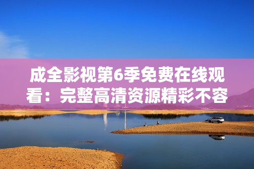 成全影视第6季免费在线观看：完整高清资源精彩不容错过