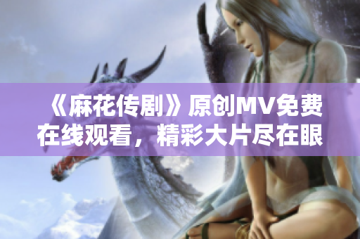 《麻花传剧》原创MV免费在线观看，精彩大片尽在眼前