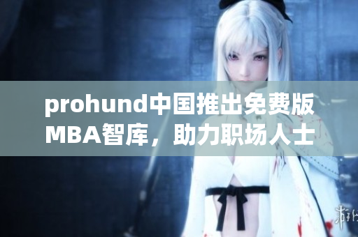 prohund中国推出免费版MBA智库，助力职场人士提升管理技能