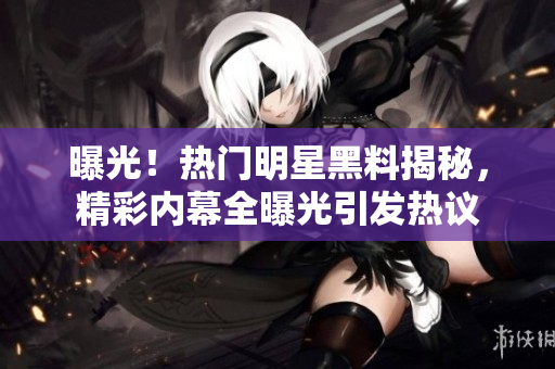 曝光！热门明星黑料揭秘，精彩内幕全曝光引发热议