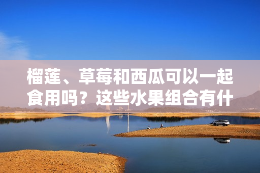 榴莲、草莓和西瓜可以一起食用吗？这些水果组合有什么食用禁忌吗？