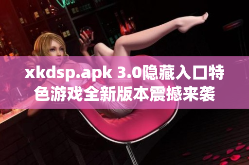 xkdsp.apk 3.0隐藏入口特色游戏全新版本震撼来袭