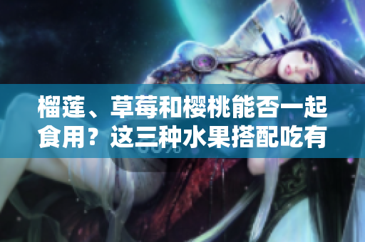 榴莲、草莓和樱桃能否一起食用？这三种水果搭配吃有哪些好处？