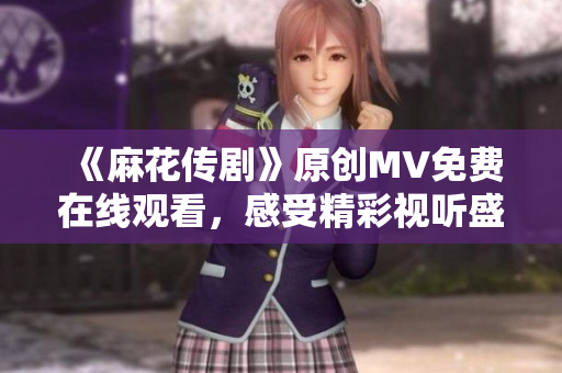 《麻花传剧》原创MV免费在线观看，感受精彩视听盛宴