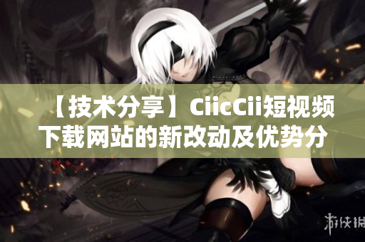 【技术分享】CiicCii短视频下载网站的新改动及优势分析