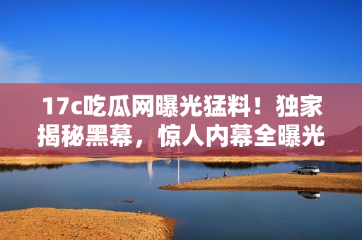 17c吃瓜网曝光猛料！独家揭秘黑幕，惊人内幕全曝光