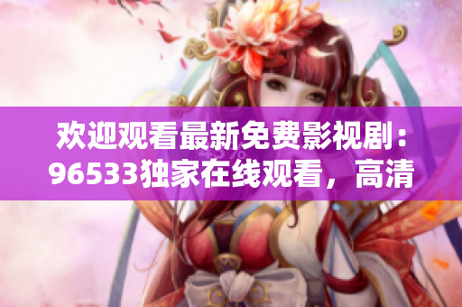 欢迎观看最新免费影视剧：96533独家在线观看，高清无广告，不容错过的精彩内容