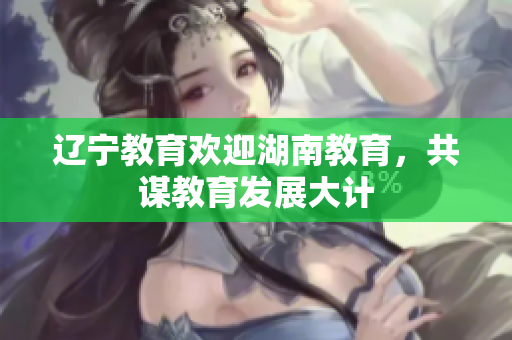 辽宁教育欢迎湖南教育，共谋教育发展大计