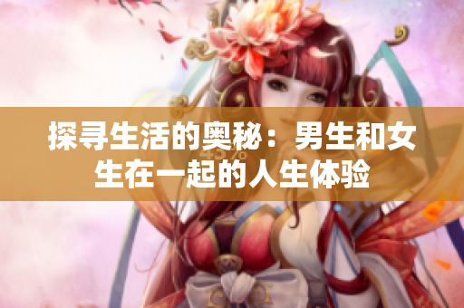 探寻生活的奥秘：男生和女生在一起的人生体验