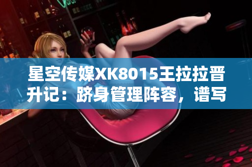 星空传媒XK8015王拉拉晋升记：跻身管理阵容，谱写职场华章