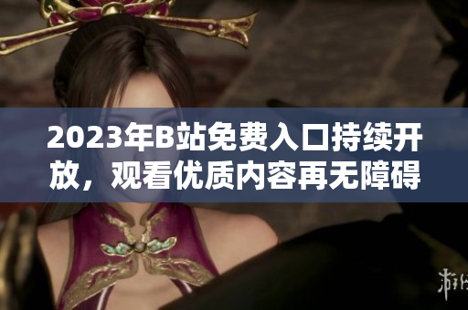 2023年B站免费入口持续开放，观看优质内容再无障碍