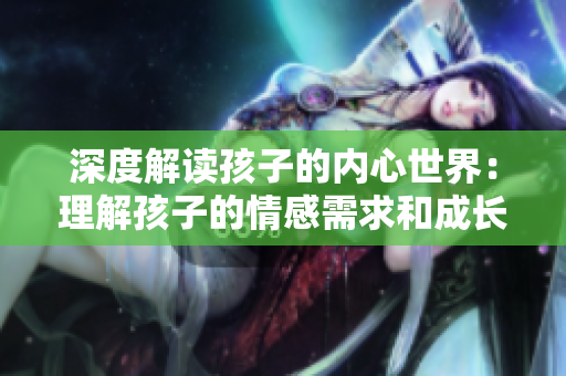 深度解读孩子的内心世界：理解孩子的情感需求和成长挑战