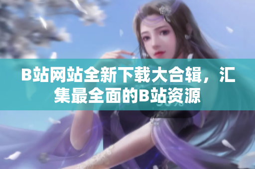 B站网站全新下载大合辑，汇集最全面的B站资源