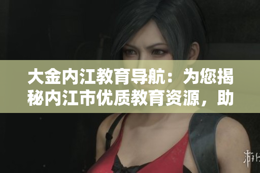 大金内江教育导航：为您揭秘内江市优质教育资源，助您轻松选择适合孩子的学府