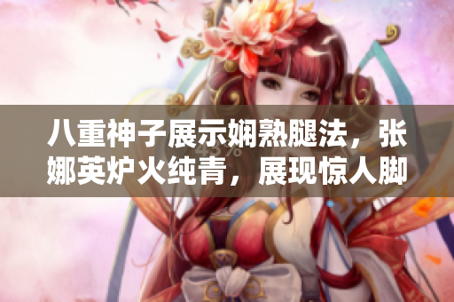 八重神子展示娴熟腿法，张娜英炉火纯青，展现惊人脚技