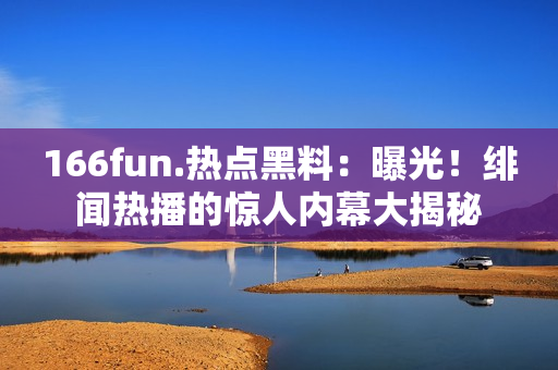 166fun.热点黑料：曝光！绯闻热播的惊人内幕大揭秘