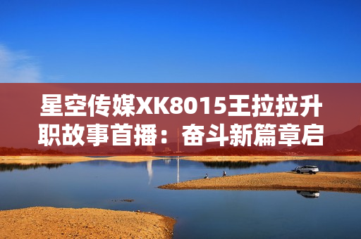 星空传媒XK8015王拉拉升职故事首播：奋斗新篇章启航