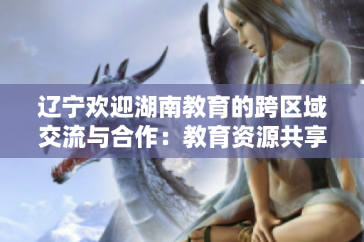 辽宁欢迎湖南教育的跨区域交流与合作：教育资源共享，助力教育事业发展