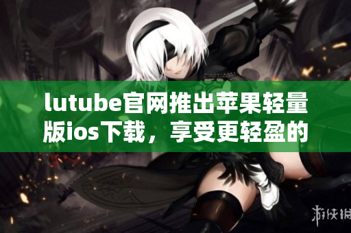 lutube官网推出苹果轻量版ios下载，享受更轻盈的观影体验