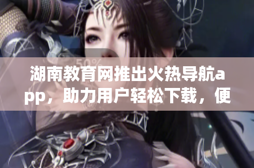 湖南教育网推出火热导航app，助力用户轻松下载，便捷畅游网络世界