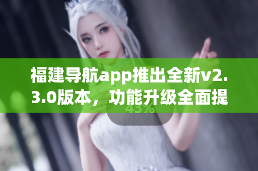 福建导航app推出全新v2.3.0版本，功能升级全面提升用户体验