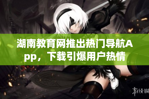 湖南教育网推出热门导航App，下载引爆用户热情