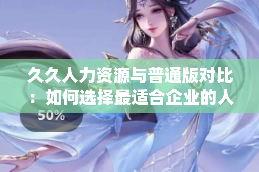 久久人力资源与普通版对比：如何选择最适合企业的人力资源管理系统