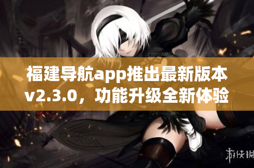 福建导航app推出最新版本v2.3.0，功能升级全新体验