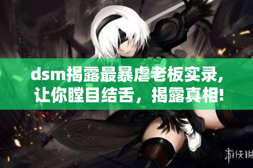 dsm揭露最暴虐老板实录, 让你瞠目结舌，揭露真相!