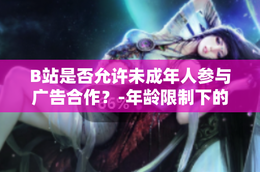 B站是否允许未成年人参与广告合作？-年龄限制下的B站广告合作政策