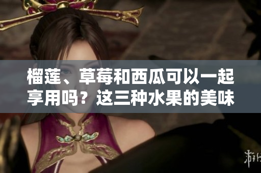 榴莲、草莓和西瓜可以一起享用吗？这三种水果的美味组合有何营养与禁忌？