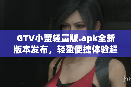 GTV小蓝轻量版.apk全新版本发布，轻盈便捷体验超乎想象