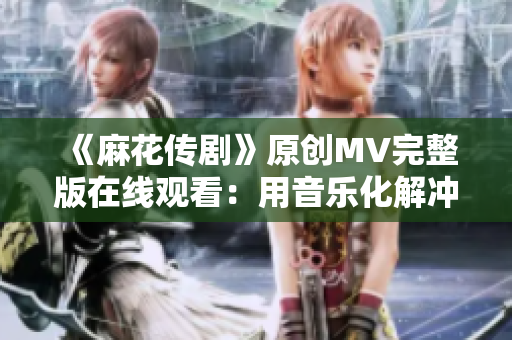 《麻花传剧》原创MV完整版在线观看：用音乐化解冲突，传递温暖正能量