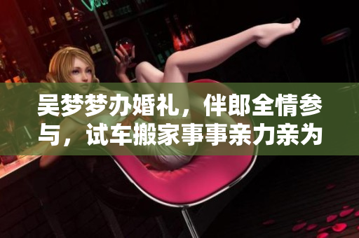 吴梦梦办婚礼，伴郎全情参与，试车搬家事事亲力亲为
