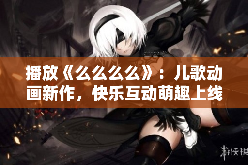 播放《么么么么》：儿歌动画新作，快乐互动萌趣上线