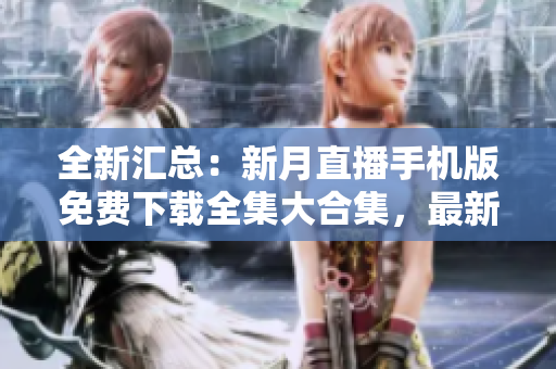 全新汇总：新月直播手机版免费下载全集大合集，最新全新版本整合，观看更便捷