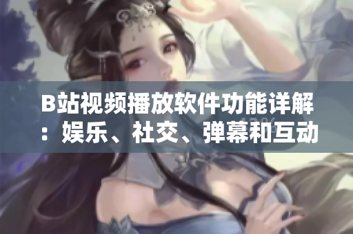 B站视频播放软件功能详解：娱乐、社交、弹幕和互动等功能一应俱全