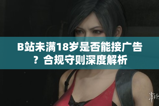 B站未满18岁是否能接广告？合规守则深度解析