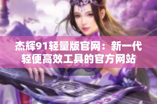 杰辉91轻量版官网：新一代轻便高效工具的官方网站