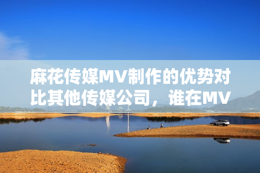 麻花传媒MV制作的优势对比其他传媒公司，谁在MV制作领域中脱颖而出？