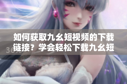 如何获取九幺短视频的下载链接？学会轻松下载九幺短视频方法