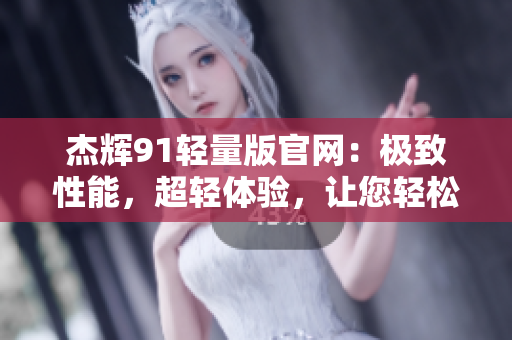 杰辉91轻量版官网：极致性能，超轻体验，让您轻松驾驭。