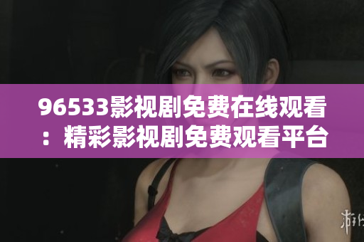 96533影视剧免费在线观看：精彩影视剧免费观看平台