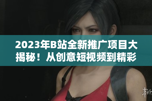 2023年B站全新推广项目大揭秘！从创意短视频到精彩直播，全面展示B站明年推广计划
