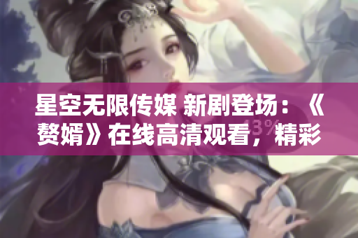星空无限传媒 新剧登场：《赘婿》在线高清观看，精彩不容错过