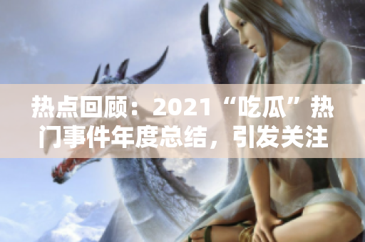热点回顾：2021“吃瓜”热门事件年度总结，引发关注的热门话题回顾