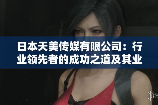 日本天美传媒有限公司：行业领先者的成功之道及其业务展望