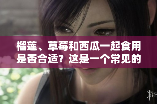 榴莲、草莓和西瓜一起食用是否合适？这是一个常见的问题！