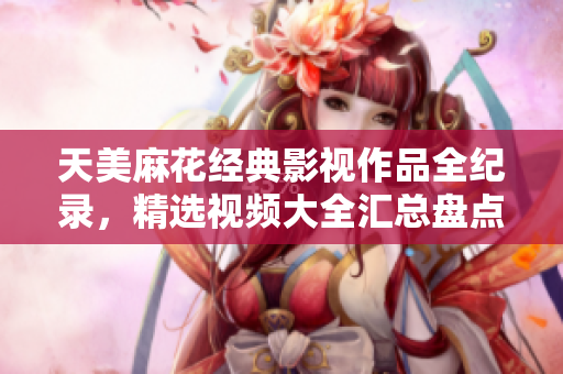 天美麻花经典影视作品全纪录，精选视频大全汇总盘点