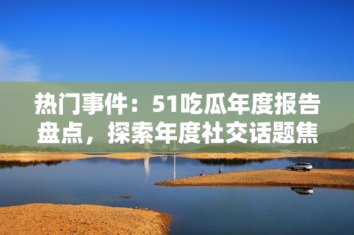 热门事件：51吃瓜年度报告盘点，探索年度社交话题焦点